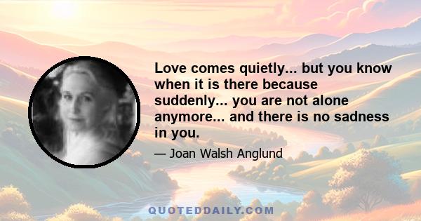 Love comes quietly... but you know when it is there because suddenly... you are not alone anymore... and there is no sadness in you.