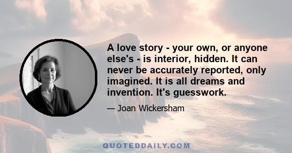 A love story - your own, or anyone else's - is interior, hidden. It can never be accurately reported, only imagined. It is all dreams and invention. It's guesswork.