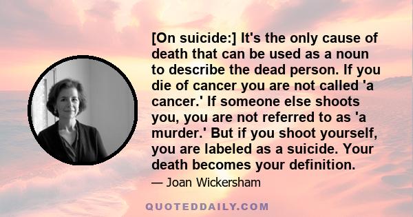 [On suicide:] It's the only cause of death that can be used as a noun to describe the dead person. If you die of cancer you are not called 'a cancer.' If someone else shoots you, you are not referred to as 'a murder.'