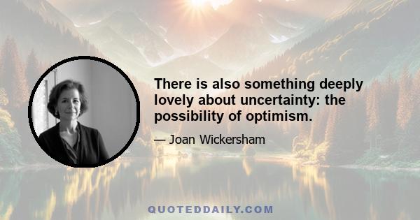 There is also something deeply lovely about uncertainty: the possibility of optimism.