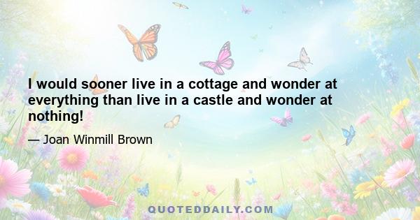 I would sooner live in a cottage and wonder at everything than live in a castle and wonder at nothing!