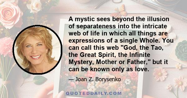 A mystic sees beyond the illusion of separateness into the intricate web of life in which all things are expressions of a single Whole. You can call this web God, the Tao, the Great Spirit, the Infinite Mystery, Mother