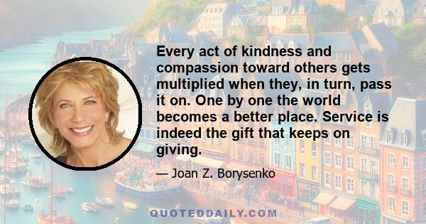 Every act of kindness and compassion toward others gets multiplied when they, in turn, pass it on. One by one the world becomes a better place. Service is indeed the gift that keeps on giving.