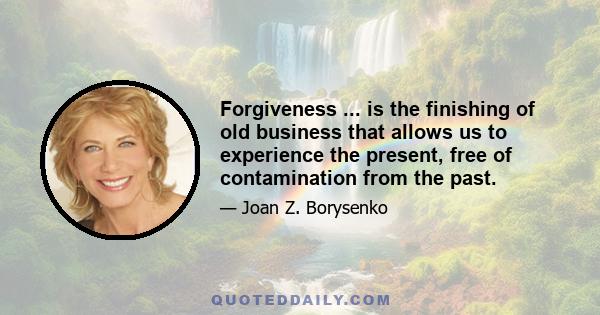 Forgiveness ... is the finishing of old business that allows us to experience the present, free of contamination from the past.