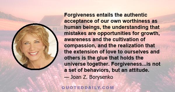 Forgiveness entails the authentic acceptance of our own worthiness as human beings, the understanding that mistakes are opportunities for growth, awareness and the cultivation of compassion, and the realization that the 