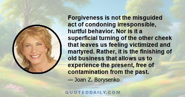 Forgiveness is not the misguided act of condoning irresponsible, hurtful behavior. Nor is it a superficial turning of the other cheek that leaves us feeling victimized and martyred. Rather, it is the finishing of old