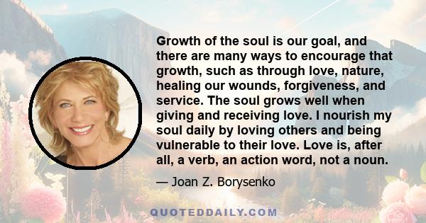 Growth of the soul is our goal, and there are many ways to encourage that growth, such as through love, nature, healing our wounds, forgiveness, and service. The soul grows well when giving and receiving love. I nourish 