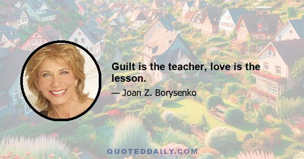 Guilt is the teacher, love is the lesson.