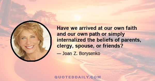 Have we arrived at our own faith and our own path or simply internalized the beliefs of parents, clergy, spouse, or friends?