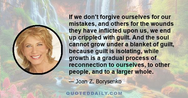 If we don't forgive ourselves for our mistakes, and others for the wounds they have inflicted upon us, we end up crippled with guilt. And the soul cannot grow under a blanket of guilt, because guilt is isolating, while