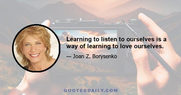 Learning to listen to ourselves is a way of learning to love ourselves.