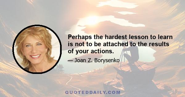 Perhaps the hardest lesson to learn is not to be attached to the results of your actions.