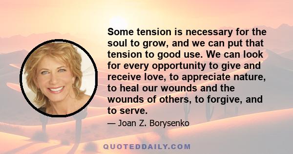 Some tension is necessary for the soul to grow, and we can put that tension to good use. We can look for every opportunity to give and receive love, to appreciate nature, to heal our wounds and the wounds of others, to