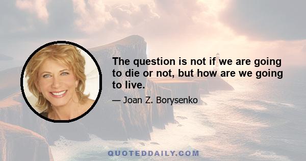 The question is not if we are going to die or not, but how are we going to live.