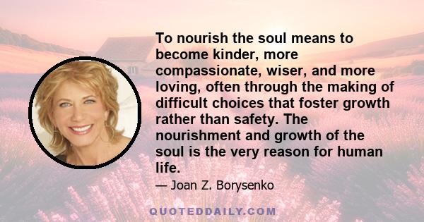 To nourish the soul means to become kinder, more compassionate, wiser, and more loving, often through the making of difficult choices that foster growth rather than safety. The nourishment and growth of the soul is the