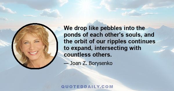 We drop like pebbles into the ponds of each other's souls, and the orbit of our ripples continues to expand, intersecting with countless others.