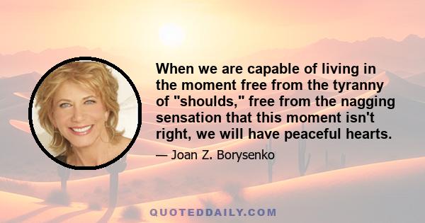 When we are capable of living in the moment free from the tyranny of shoulds, free from the nagging sensation that this moment isn't right, we will have peaceful hearts.