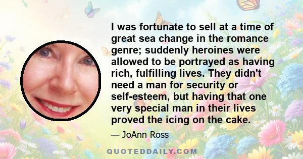 I was fortunate to sell at a time of great sea change in the romance genre; suddenly heroines were allowed to be portrayed as having rich, fulfilling lives. They didn't need a man for security or self-esteem, but having 