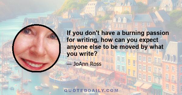 If you don't have a burning passion for writing, how can you expect anyone else to be moved by what you write?