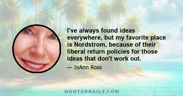 I've always found ideas everywhere, but my favorite place is Nordstrom, because of their liberal return policies for those ideas that don't work out.