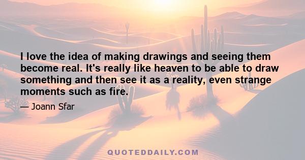 I love the idea of making drawings and seeing them become real. It's really like heaven to be able to draw something and then see it as a reality, even strange moments such as fire.