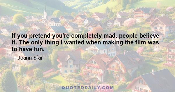 If you pretend you're completely mad, people believe it. The only thing I wanted when making the film was to have fun.