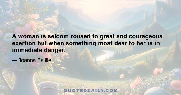 A woman is seldom roused to great and courageous exertion but when something most dear to her is in immediate danger.