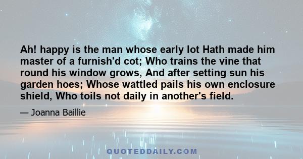 Ah! happy is the man whose early lot Hath made him master of a furnish'd cot; Who trains the vine that round his window grows, And after setting sun his garden hoes; Whose wattled pails his own enclosure shield, Who