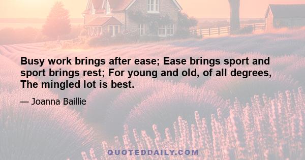 Busy work brings after ease; Ease brings sport and sport brings rest; For young and old, of all degrees, The mingled lot is best.