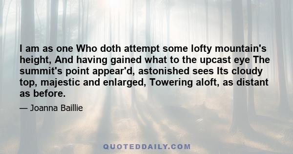 I am as one Who doth attempt some lofty mountain's height, And having gained what to the upcast eye The summit's point appear'd, astonished sees Its cloudy top, majestic and enlarged, Towering aloft, as distant as