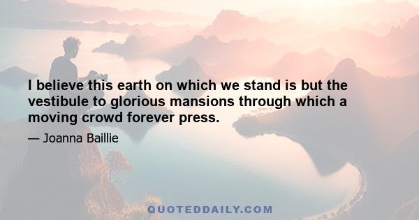 I believe this earth on which we stand is but the vestibule to glorious mansions through which a moving crowd forever press.