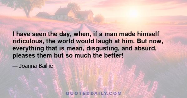 I have seen the day, when, if a man made himself ridiculous, the world would laugh at him. But now, everything that is mean, disgusting, and absurd, pleases them but so much the better!