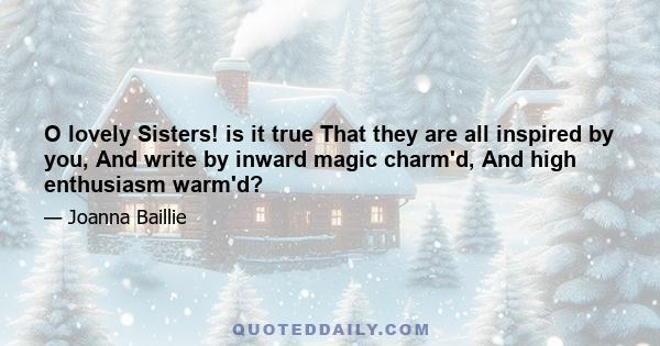 O lovely Sisters! is it true That they are all inspired by you, And write by inward magic charm'd, And high enthusiasm warm'd?