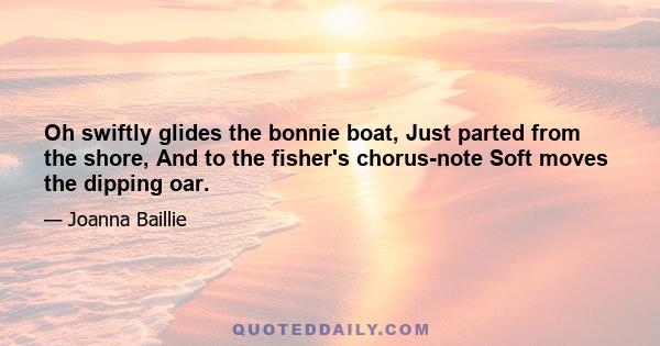 Oh swiftly glides the bonnie boat, Just parted from the shore, And to the fisher's chorus-note Soft moves the dipping oar.