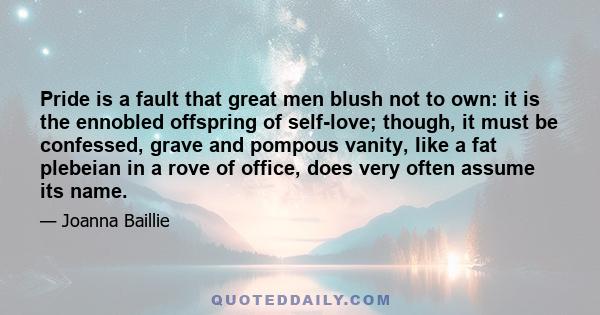 Pride is a fault that great men blush not to own: it is the ennobled offspring of self-love; though, it must be confessed, grave and pompous vanity, Iike a fat plebeian in a rove of office, does very often assume its