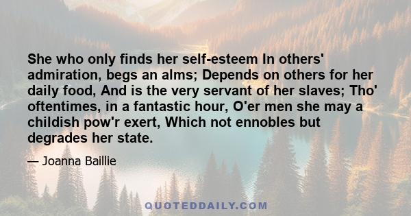 She who only finds her self-esteem In others' admiration, begs an alms; Depends on others for her daily food, And is the very servant of her slaves; Tho' oftentimes, in a fantastic hour, O'er men she may a childish