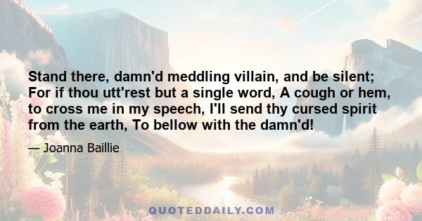 Stand there, damn'd meddling villain, and be silent; For if thou utt'rest but a single word, A cough or hem, to cross me in my speech, I'll send thy cursed spirit from the earth, To bellow with the damn'd!