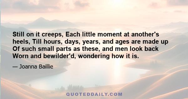 Still on it creeps, Each little moment at another's heels, Till hours, days, years, and ages are made up Of such small parts as these, and men look back Worn and bewilder'd, wondering how it is.