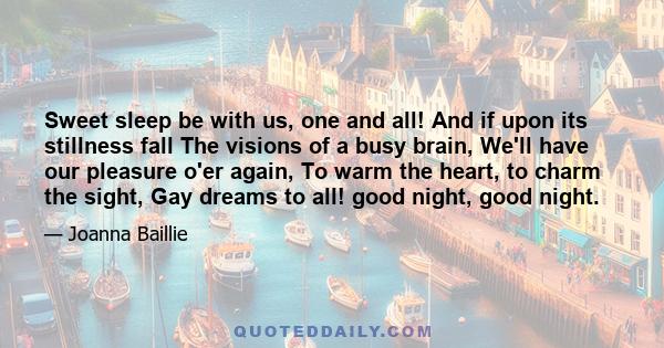 Sweet sleep be with us, one and all! And if upon its stillness fall The visions of a busy brain, We'll have our pleasure o'er again, To warm the heart, to charm the sight, Gay dreams to all! good night, good night.