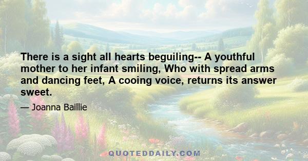 There is a sight all hearts beguiling-- A youthful mother to her infant smiling, Who with spread arms and dancing feet, A cooing voice, returns its answer sweet.