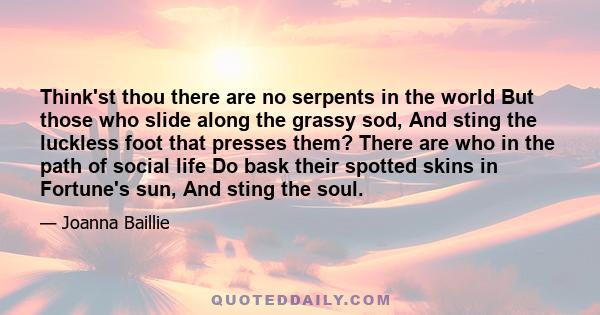 Think'st thou there are no serpents in the world But those who slide along the grassy sod, And sting the luckless foot that presses them? There are who in the path of social life Do bask their spotted skins in Fortune's 