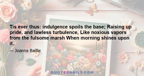 Tis ever thus: indulgence spoils the base; Raising up pride, and lawless turbulence, Like noxious vapors from the fulsome marsh When morning shines upon it.