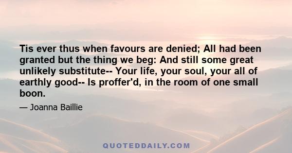 Tis ever thus when favours are denied; All had been granted but the thing we beg: And still some great unlikely substitute-- Your life, your soul, your all of earthly good-- Is proffer'd, in the room of one small boon.