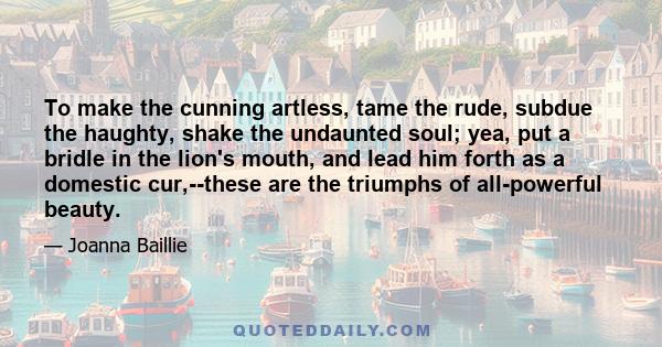 To make the cunning artless, tame the rude, subdue the haughty, shake the undaunted soul; yea, put a bridle in the lion's mouth, and lead him forth as a domestic cur,--these are the triumphs of all-powerful beauty.