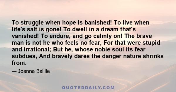 To struggle when hope is banished! To live when life's salt is gone! To dwell in a dream that's vanished! To endure, and go calmly on! The brave man is not he who feels no fear, For that were stupid and irrational; But