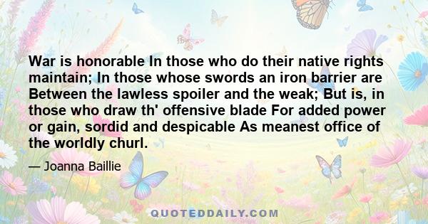 War is honorable In those who do their native rights maintain; In those whose swords an iron barrier are Between the lawless spoiler and the weak; But is, in those who draw th' offensive blade For added power or gain,