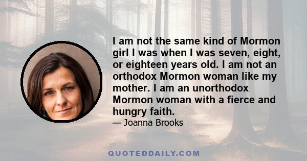 I am not the same kind of Mormon girl I was when I was seven, eight, or eighteen years old. I am not an orthodox Mormon woman like my mother. I am an unorthodox Mormon woman with a fierce and hungry faith.