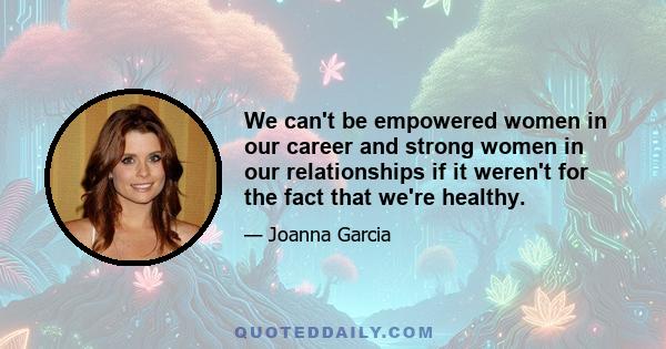 We can't be empowered women in our career and strong women in our relationships if it weren't for the fact that we're healthy.