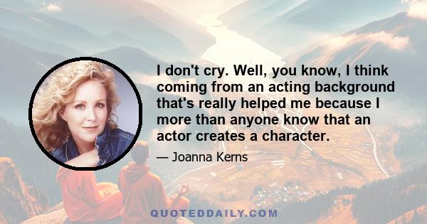 I don't cry. Well, you know, I think coming from an acting background that's really helped me because I more than anyone know that an actor creates a character.