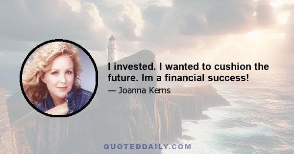 I invested. I wanted to cushion the future. Im a financial success!